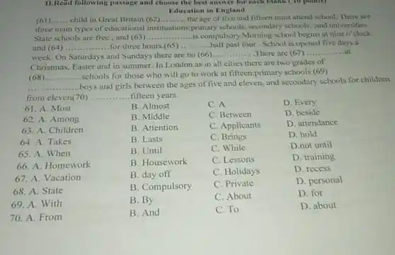 II.Read following passage and choose the best answer for each blank (10 points)
Education in England
(61) __ child in Great Britain (62) __ the age of five and fifteen must attend school. There are
three main types of educational instituations primary schools, secondary schools, and universities.
State schools are free , and (63) __ ........is compulsory Morning school begins at nine o'clock
and (64) ..... __ for three hours.(65) __ half past four . School is opened five days
week. On Saturdays and Sundays there are no (66)
__ There are (67) __ ..at
Christmas, Easter and in summer. In London as in all cities there are two grades of
(68) __
schools for those who will go to work at fifteen:primary schools (69)
__
boys and girls between the ages of five and eleven, and secondary schools for children
from eleven(70) .. __ fifteen years.
B. Almost
C. A
D. Every
B. Middle
C. Between
D. beside
B. Attention
C. Applicants
D. attendance
B. Lasts
C. Brings
D. hold
B. Until
C. While
D.not until
B. Housework
C. Lessons
D. training
B. day off
C. Holidays
D. recess
B. Compulsory
C. Private
D. personal
B. By
C. About
D. for
61. A. Most
62. A. Among
63. A. Children
64. A. Takes
65. A. When
66. A. Homework
67. A. Vacation
68. A. State
69. A. With
70. A. From
B. And
C. To
D. about