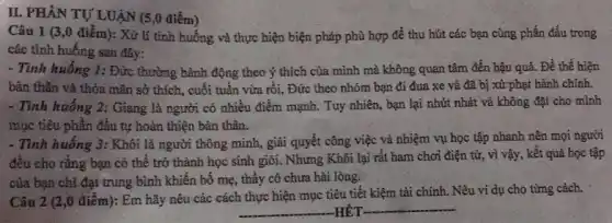 IL PHÀN TỰ LUẠN (5 ,0 điểm)
Câu 1 (3,0 điểm): Xử lí tình huống và thực hiện biện pháp phù hợp để thu hút các bạn cùng phấn đấu trong
các tình huống sau đây:
- Tình huống 1: Đức thường hành động theo ý thích của mình mà không quan tâm đến hậu quả. Để thể hiện
bản thân và thỏa mãn sở thích, cuối tuần vừa rồi, Đức theo nhóm bạn đi đua xe và đã bị xử phạt hành chính.
- Tình huống 2: Giang là người có nhiều điểm mạnh. Tuy nhiên,bạn lại nhút nhát và không đặt cho mình
mục tiêu phân đầu tự hoàn thiện bản thân.
- Tình huống 3: Khôi là người thông minh,giải quyết công việc và nhiệm vụ học tập nhanh nên mọi người
đều cho rằng bạn có thể trở thành học sinh giỏi. Nhưng Khôi lại rất ham chơi điện từ, vì vậy, kết quả học tập
của bạn chi đạt trung bình khiến bố mẹ, thầy cô chưa hài lòng.
Câu 2 (2,0 điểm):Em hãy nêu các cách thực hiện mục tiêu tiết kiệm tài chính. Nêu ví dụ cho từng cách.
__ HÉT __