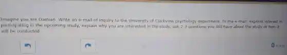 Imagine you are Damian. Write an e-mail of inquiry to the University of Clarkview psychology department. In the e -mail: express interest in
participating in the upcoming study explain why you are interested in the study.ask 2-3 questions you still have about the study or how it
will be conducted.
0 words