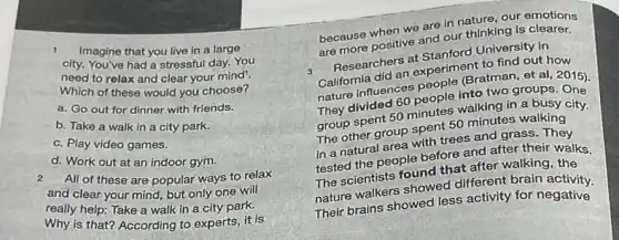 Imagine that you live in a large
city. You've had a stressful day. You
need to relax and clear your mind!
Which of these would you choose?
a. Go out for dinner with friends.
b. Take a walk in a city park.
c. Play video games.
d. Work out at an indoor gym.
2
All of these are popular ways to relax
and clear your mind but only one will
really help: Take a walk in a city park.
Why is that? According to experts, it is
because when we are in nature, our emotions
are more positive and our thinking is clearer.
3
Researchers at Stanford University in
California did an experiment to find out how
nature influences people (Bratman, et al, 2015),
They divided 60 people into two groups
group spent 50 minutes walking in a busy city.
The other group spent 50 minutes walking
in a natural area with trees and grass.They
tested the people before and after their walks.
The scientists found that after walking, the
nature walkers showed different brain activity.
Their brains showed less activity for negative