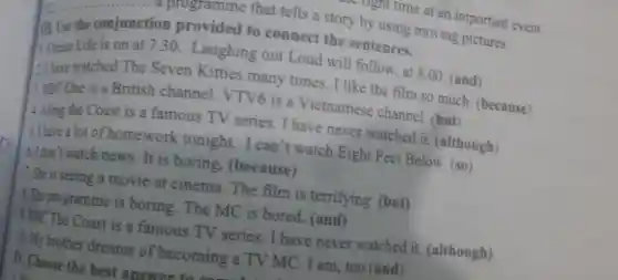 at an important event.
tion provided that tells a story by using moving pictures
m. Use the conjunction provided to connect the sentences.
Ocean Life is on at 7.30 Laughing out Loud will follow, at 8.00 (and)
2. Ihave watched The Seven Kitties many times.I like the film so much (because)
: BBC One is a British channel VTV6 is a Vietnamese channel. (but)
4. Along the Coast is a famous TV series I have never watched it (although)
5. Ihave a lot of homework tonight.I can't watch Eight Feet Below. (so)
6.I don't watch news.It is boring.(because)
7.She is seeing a movie at cinema.The film is terrifying (but)
1.The programme is boring.The MC is bored.(and)
4.BBC The Coast is a famous TV series I have never watched it . (although)
12. My brother dreams of becoming a TV MC . I am, too (and)