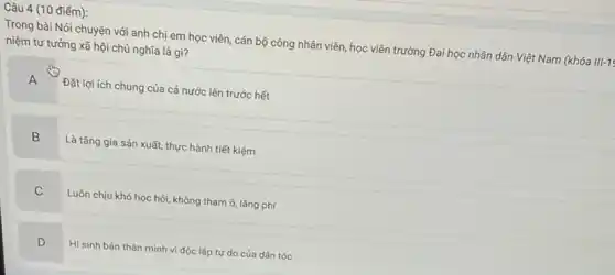 điểm):
Trong bài Nói chuyện với anh chị em học viên, cán bộ công nhân viên, học viên trường Đại học nhân dân Việt Nam (khóa III-1
niệm tư tưởng xã hội chủ nghĩa là gì?
A
Đặt lợi ích chung của cả nước lên trước hết
B
Là tǎng gia sản xuất thực hành tiết kiệm
C
Luôn chịu khó học hỏi, không tham ô, lǎng phí
D
Hi sinh bản thân mình vì độc lập tự do của dân tộc