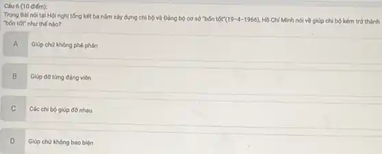 điếm):
Trong Bài nói tại Hội nghị tổng kết ba nǎm xây dựng chi bộ và Đảng bộ cơ sở "bốn tốt" (19-4-1966) Hồ Chí Minh nói về giúp chi bộ kém trở thành
"bốn tốt" như thế nào?
A
Giúp chứ không phê phán
B B Giúp đơ từng đảng viên
C
Các chi bộ giúp đơ nhau
D
Giúp chứ không bao biện
