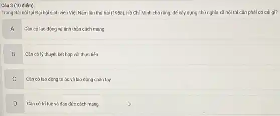 điém):
Trong Bài nói tại Đại hội sinh viên Việt Nam lần thứ hai (1958), Hồ Chí Minh cho rằng: đế xây dựng chủ nghĩa xã hội thì cần phải có cái gì?
A Cần có lao động và tinh thần cách mạng
B Cǎn có lý thuyết kết hợp với thực tiến
C
Cần có lao động trí óc và lao động chân tay
D v
Cần có trí tuệ và đạo đức cách mạng