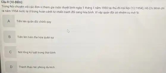 điểm):
Trong Nói chuyện với các đơn vị tham gia cuộc duyệt binh ngày 1 tháng 1 nǎm 1955 tại thủ đô Hà Nội (12/1954) Hồ Chí Minh chi
ra nǎm 1954 nước ta ở trong hoàn cảnh từ chiến tranh đổi sang hòa bình Vì vậy quân đội có nhiệm vụ mới là:
A
Tiến lên quân đội chính quy
B
Tiến lên hiện đại hóa quân sự
C
Nới lỏng kỷ luật trong thời bình
D
Thành thạo tác phong du kích