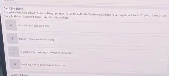 điểm):
Trong Phải làm theo đúng kỷ luật của Đảng (8/1954)
Hồ Chí Minh đã viết: "Nhiệm vụ của Đảng ta là Ngoài lợi ích của Tổ quốc, của nhân dân,
Đảng ta không có lợi ích gì khác'Hãy chọn đáp án đúng
A
Lãnh đạo giai cấp công nhân.
B
Đại diện cho nhân dân lao động
C
Một lòng, một da phụng sự Tố quốc và nhân dân.
D
Một lòng, một dạ phụng sự cho Chính phủ