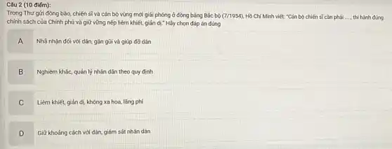 điểm):
Trong Thư gửi đồng bào, chiến sĩ và cán bộ vùng mới giải phóng ở đồng bằng Bắc bộ (7/1954) Hồ Chí Minh viết:"Cán bộ chiến sĩ cần phải __ thi hành đúng
chính sách của Chính phủ và giữ vững nếp liêm khiết, giản dị." Hãy chọn đáp án đúng
A Nhã nhạn đối với dân, gần gũi và giúp đỡ dân
B
Nghiêm khác, quản lý nhân dân theo quy định
C .
Liêm khiết, giản dị không xa hoa, lãng phí
D .
Giữ khoảng cách với dân, giám sát nhân dân