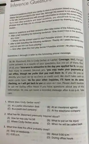 Inference Questions
the answer is not Inference questions check your ability to draw conclusion based on the facts and
details that are provided in the short talk. in the talk, it very provide you with enough information to choose the correct oxplicity
As in main idea questions and detail questions, answer by drawing a logicals or
clusion.
- Where did the woman used to live? Possible answer: In an apartment
- After a talk including the following sentence."Rarely do I pass the tennis court
and not see him out there playing."
Inference questions and their answers often take some of the following
- After a talk including the following sentence."She doesn't live in the apartment
any more."
-How often does the man play tennis? Possible answer: He plays frequently.
Questions 1 through 3 refer to the following phone message.
W: Mr. Blanchard, this is Cindy Gerber at Capital 'Coverage. Well , I've got
some answers to a couple of your questions, but not all of them. First
of all, your "insurance is retroactive to the day you applied for it, so your
foot injury is covered . Second, yes, you may make your payments at
our office, though we prefer that you mail them in. If you do pay us
directly, you must do so by check or credit card. We don't take cash or
debit cards here. 'As for your other inquiries, I'll have to do some
checking, so I will get back to you as soon as I can. Please don't hesitate
to call me during office hours if you have questions about any of this
information. Or, you can leave a recorded message after 6:00 p.m.Take
care.
1. Where does Cindy Gerber work?
(A) At a public information desk
(B) At an insurance agency
(C) At a credit card company
(D) At the telephone company
2. What has Mr. Blanchard previously inquired about?
(A) How he may pay his bill
(C) Where Cindy Gerber works
(B) What to put on his injury
3. What time does the office probably close?
(D) When he will be called back
(A) Only on weekends
(C) 6:00 p.m.
(B) About 5:00 p .m.
(D) During office hours
