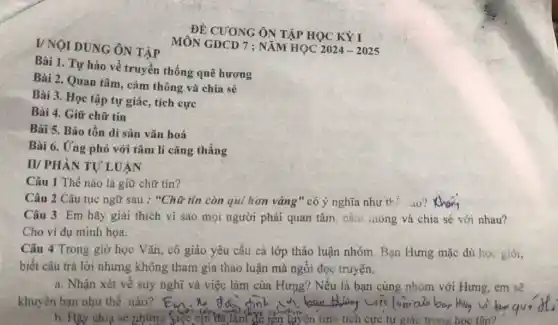 I/NOI DUNG ÔN TẬP
Bài 1. Tự hào về truyền thống quê hương
Bài 2. Quan tâm.cảm thông và chia sẻ
Bài 3. Học tập tự giác, tích cực
Bài 4. Giữ chữ tín
Bài 5. Bảo tồn di sản vǎn hoá
Bài 6. Ứng phó với tâm lí cǎng thẳng
II/ PHÀN TỰ LUẬN
Câu 1 Thế nào là giữ chữ tín?
Câu 2 Câu tục ngữ sau : "Chữ tín còn qui hơn vàng" có ý nghĩa như thế ao?
Câu 3 Em hãy giải thích vì sao mọi người phải quan tâm, cảm .......... và chia sẻ với nhau?
Cho ví dụ minh họa.
Câu 4 Trong giờ học Vǎn, cô giáo yêu cầu cả lớp thảo luận nhóm. Bạn Hưng mặc dù học giỏi,
biết câu trả lời nhưng không tham gia thảo luận mà ngồi đọc truyện.
a. Nhận xét về suy nghĩ và việc làm của Hưng? Nếu là bạn cùng nhóm với Hưng, em sẽ
khuyên bạn như thế nào?
b. Hãy chia sẻ những tên luyện tính tích cực tự giác trong hoc tâp?
MÔN GDCD 7 ; NĂM HQC 2024-2025
ĐỀ CUONG ÔN TẬP HỌC KỲ I