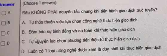 Inswer
A
B
Dc
D
(Choose 1 answer)
Đâu KHÔNG PHẢI nguyên tắc chung khi tiến hành giao dịch trục tuyến?
A. Tu thỏa thuận việc lụa chọn công nghệ thực hiện giao dịch
B. Đảm bảo sụ bình đẳng và an toàn khi thực hiện giao dịch
C. Tự higuyện lụa chọn phương tiện điện tủ thục hiện giao dịch
D. Luôn có 1 loại công nghệ đước xem là duy nhất khi thực hiện giao dịch