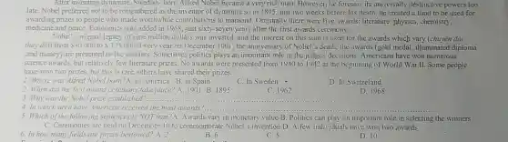 After inventing dynamite, Swedish born Alfred Nobel became a very rich man. However, he foresaw its universally destructive powers too
late. Nobel preferred not to be remembered as the inventor of dynamite so in 1895, just two weeks before his death, he created a fund to be used for
awarding prizes to people who made worthwhil contributions to mankind. Originally there were five awards: literature physics, chemistry,
medicine and peace.Economics was added in 1968, just sixty -seven years after the first awards ceremony.
Nobel's original legacy of nine million dollars was invested, and the interest on this sum is used for the awards which vary (chuyên đối.
thay đôi) from 30.000 to 125.000 Every year on December 10th , the anniversary of Nobel's death, the awards (gold medal , illuminated diploma
,and money) are presented to the winners. Sometimes politics plays an important role in the judges'decisions.Americans have won numerous
science awards, but relatively few literature prizes. No awards were presented from 1940 to 1942 at the beginning of World War II Some people
have won two prizes.but this is rare.others have shared their prizes.
1. Where was Alfred Nobel born?A. in America B. in Spain
C. In Sweden -
D. In Switzeland
2. When did the first award ceremony take place? A. 1901 B 1895
3.Why was the Nobel prize established?
C. 1962
D. 1968
__
4. In which area have American received the most awards?... __
5. Which of the following sentences is NOT true?A. Awards vary in monetary value B. Politics can play an important role in selecting the winners
C. Ceremonies are held on December 10 to commemorate Nobel's invention D. A few individuals have won two awards
6. In how many fields are prizes bestowed?A. 2
B. 6
C. 5
D. 10