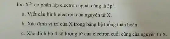 Ion X^2+ có phân lớp electron ngoài cùng là 3p^6
a. Viết cấu hình electron của nguyên tử x.
b. Xác định vị trí của X trong bảng hệ thống tuần hoàn.
c. Xác định bộ 4 số lượng tử của electron cuối cùng của nguyên tử X.