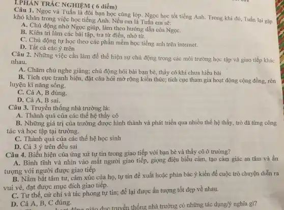 I.PHÂN TRÁC NGHIỆM ( 6 diểm)
Câu 1. Ngọc và Tuần là đôi bạn học cùng lớp. Ngọc học tốt tiếng Anh. Trong khi đó, Tuấn lại gặp
khó khǎn trong việc học tiếng Anh. Nếu em là Tuấn em sẽ:
A. Chủ động nhờ Ngọc giúp, làm theo hướng dẫn của NgọC.
B. Kiên trì làm các bài tập, tra từ điển, nhớ từ.
C. Chủ động tự học theo các phần mềm học tiếng anh trên internet.
D. Tất cả các ý trên
Câu 2. Những việc cần làm để thể hiện sự chủ động trong các môi trường học tập và giao tiếp khác
nhau.
A. Chǎm chú nghe giảng; chủ động hỏi bài bạn bè, thầy cô khi chưa hiểu bài
B. Tích cực tranh biện, đặt câu hỏi mở rộng kiến thức;tích cực tham gia hoạt động cộng đồng rèn
luyện kĩ nǎng sống.
C. Cả A, B đúng.
D. Cả A, B sai.
Câu 3. Truyền thống nhà trường là:
A. Thành quả của các thế hệ thầy cô
B. Những giá trị của trường được hình thành và phát triển qua nhiều thế hệ thầy, trò đã từng công
tác và học tập tại trường.
C. Thành quả của các thế hệ học sinh
D. Cả 3 ý trên đều sai
Câu 4. Biểu hiện của ứng xử tự tin trong giao tiếp với bạn bè và thầy cô ở trường?
A. Bình tĩnh và nhìn vào mắt người giao tiếp, giọng điệu biểu cảm, tạo cảm giác an tâm và ấn
tượng với người được giao tiếp
B. Nắm bắt tâm tư, cảm xúc của họ, tự tin đề xuất hoặc phản bác ý kiến để cuộc trò chuyện diễn ra
vui vẻ, đạt được mục đích giao tiếp.
C. Tư thế, cử chỉ và tác phong tự tin; để lại được ấn tượng tốt đẹp về nhau.
D. Cả A, B C đúng. đúng.giáo dục truyền thống nhà trường có những tác