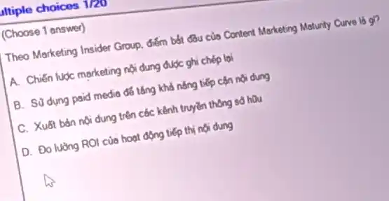 Itiple choices 1/20
(Choose 1 answer)
Theo Marketing Insider Group điểm bốt đầu của Content Marketing Maturity Curve là gi?
A. Chiến luộc marketing nội dung được ghi chép lai
B. Súdung paid media để tǎng khả nǎng tiếp cộn nội dung
C. Xuất bản nội dung trên các kênh truyền thông số hữu
D. Đo lường ROI của hoạt động tiếp thị nội dung