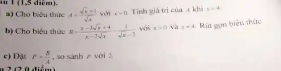 iu 1 (1,5 điêm).
a) Cho biểu thức A=(sqrt (x)+1)/(sqrt (x)) với xgt 0
Tính giá trị của A khi x=4
b) Cho biểu thức B=(x-3sqrt (x)+4)/(x-2sqrt (x))-(1)/(sqrt (x)-2)
với xgt 0 và xneq 4 Rút gọn biểu thức
c) Đặt P=(B)/(A) , so sánh P với 2.