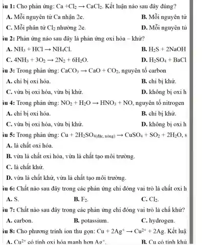 iu 1: Cho phân ứng: Ca+Cl_(2)arrow CaCl_(2) . Kết luận nào sau đây đúng?
A. Mỗi nguyên tử Ca nhận 2e.
B. Mỗi nguyên tử
C. Mỗi phân tử Cl_(2) nhường 2e.
D. Mỗi nguyên tủ
ìu 2: Phản ứng nào sau đây là phản ứng oxi hóa - khử?
A. NH_(3)+HClarrow NH_(4)Cl
B. H_(2)S+2NaOH
4NH_(3)+3O_(2)arrow 2N_(2)+6H_(2)O
D. H_(2)SO_(4)+BaCl
iu 3: Trong phản ứng: CaCO_(3)arrow CaO+CO_(2) , nguyên tố carbon
A. chỉ bị oxi hóa.
B. chỉ bị khử.
C. vừa bị oxi hóa, vừa bị khử.
D. không bị oxih
iu 4: Trong phản ứng: NO_(2)+H_(2)Oarrow HNO_(3)+NO , nguyên tố nitrogen
A. chỉ bị oxi hóa.
B. chỉ bị khử.
C. vừa bị oxi hóa, vừa bị khử.
D. không bị oxi h
iu 5: Trong phản ứng: Cu+2H_(2)SO_(4(dunderset (.)(d)cdnc))(duduch nong)arrow CuSO_(4)+SO_(2)+2H_(2)O , s
A. là chất oxi hóa.
B. vừa là chất oxi hóa. vừa là chất tạo môi trường.
C. là chất khử.
D. vừa là chất khử, vừa là chất tạo môi trường.
iu 6: Chất nào sau đây trong các phản ứng chỉ đóng vai trò là chất oxi h
A. S.
B. F_(2)
C. Cl_(2)
iu 7: Chất nào sau đây trong các phản ứng chi đóng vai trò là chấ khử?
A. carbon.
B. potassium.
C. hydrogen.
iu 8: Cho phương trình ion thu gọn: Cu+2Ag^+arrow Cu^2++2Ag . Kết luậ
A. Cu^2+ có tính oxi hóa manh hơn Ag^+	B. Cu có tính khử