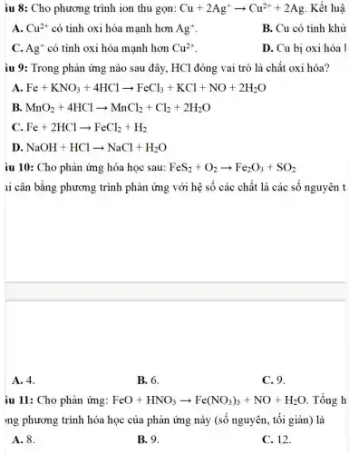 iu 8: Cho phương trình ion thu gọn: Cu+2Ag^+arrow Cu^2++2Ag . Kết luậ:
A. Cu^2+ có tính oxi hóa mạnh hơn Ag^+
B. Cu có tính khử
C. Ag^+ có tính oxi hóa mạnh hơn Cu^2+
D. Cu bị oxi hóa 1
iu 9: Trong phản ứng nào sau đây, HCl đóng vai trò là chất oxi hóa?
A. Fe+KNO_(3)+4HClarrow FeCl_(3)+KCl+NO+2H_(2)O
D NaOH+HClarrow NaCl+H_(2)O
iu 10: Cho phản ứng hóa học sau: FeS_(2)+O_(2)arrow Fe_(2)O_(3)+SO_(2)
1i cân bằng phương trình phản ứng với hệ số các chất là các số nguyên t
A. 4.
B. 6.
C. 9.
iu 11: Cho phản ứng: FeO+HNO_(3)arrow Fe(NO_(3))_(3)+NO+H_(2)O . Tổng h
ng phương trình hóa học của phản ứng này (số nguyên,tối giản) là
A. 8.
B. 9.
C. 12.