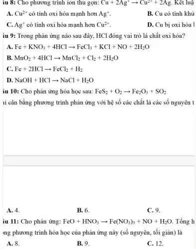 iu 8: Cho phương trình ion thu gọn: Cu+2Ag^+arrow Cu^2++2Ag . Kết luật
A. Cu^2+ có tính oxi hóa mạnh hơn Ag^+
B. Cu có tính khử
C. Ag^+ có tính oxi hóa mạnh hơn Cu^2+
D. Cu bị oxi hóa 1
iu 9: Trong phản ứng nào sau đây, HCl đóng vai trò là chất oxi hóa?
A. Fe+KNO_(3)+4HClarrow FeCl_(3)+KCl+NO+2H_(2)O
B. MnO_(2)+4HClarrow MnCl_(2)+Cl_(2)+2H_(2)O
Fe+2HClarrow FeCl_(2)+H_(2)
D NaOH+HClarrow NaCl+H_(2)O
iu 10: Cho phản ứng hóa học sau: FeS_(2)+O_(2)arrow Fe_(2)O_(3)+SO_(2)
1i cân bằng phương trình phản ứng với hệ số các chất là các số nguyên t
A. 4.
B. 6.
C. 9.
iu 11: Cho phản ứng: FeO+HNO_(3)arrow Fe(NO_(3))_(3)+NO+H_(2)O . Tổng h
ng phương trình hóa học của phản ứng này (số nguyên, tối giản) là
A. 8.
B. 9.
C. 12.