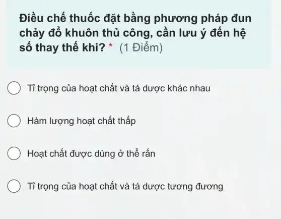 Điều chế thuốc đặt bằng phương pháp đun
chảy đổ khuôn thủ công, cần lưu ý đến hệ
số thay thế khi? * (1 Điểm)
Tỉ trọng của hoạt chất và tá dược khác nhau
Hàm lượng hoạt chất thấp
Hoạt chất được dùng ở thể rắn
Tỉ trọng của hoạt chất và tá dược tương đương