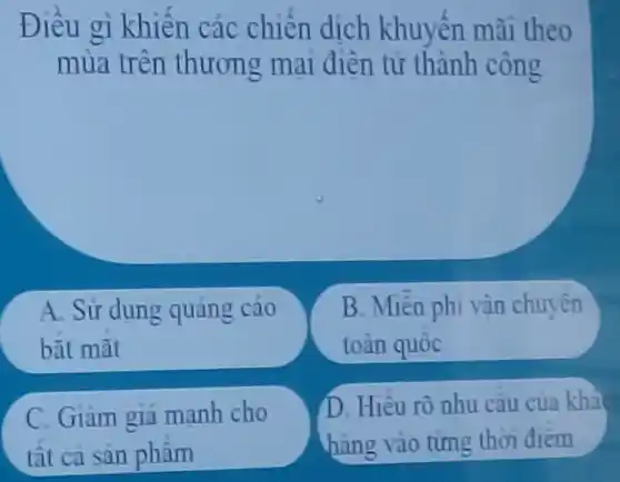 Điều gì khiến các chiến dịch khuyến mãi theo
mùa trên thương mại điên tử thành công
A. Sử dung quảng cáo
bǎt mǎt
B. Miền phi vận chuyên
toàn quốc
C. Giam giá manh cho
tất ca san phâm
D. Hiêu rõ nhu câu cua khả
hàng vào từng thời điểm