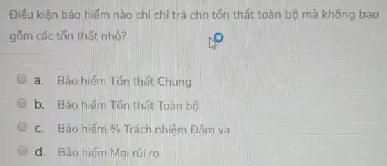 Điều kiện bảo hiểm nào chỉ chi trả cho tổn thất toàn bộ mà không bao
gồm các tổn thất nhỏ?
a. Bảo hiếm Tổn thất Chung
b. Bảo hiểm Tổn thất Toàn bộ
c. Bảo hiếm 3/4 Trách nhiệm Đâm va
d. Bảo hiếm Mọi rủi ro