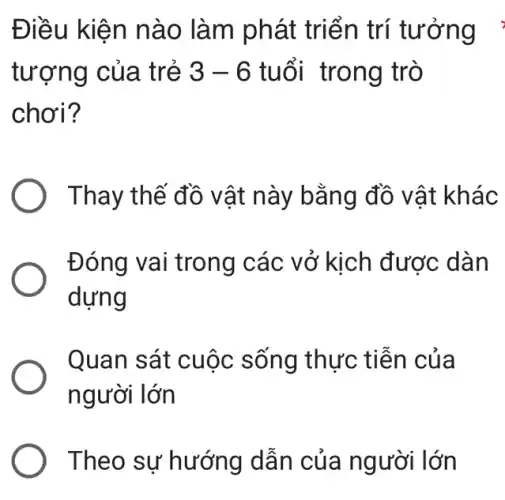 Điều kiện nào làm phát triển trí tưởng :
tượng của trẻ 3-6 tuổi trong trò
chơi?
Thay thế đồ vật này bằng đồ vật khác
Đóng vai trong các vở kịch được dàn
dựng
Quan sát cuộc sống thực tiễn của
người lớn
Theo sự hướng dẫn của người lớn