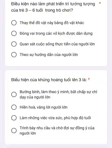 Điều kiện nào làm phát triển trí tưởng tượng *
của trẻ 3-6 tuổi trong trò chơi?
Thay thế đồ vật này bằng đồ vật khác
Đóng vai trong các vở kich được dàn dựng
Quan sát cuộc sống thực tiễn của người lớn
Theo sự hướng dẫn của người lớn
Biểu hiện của khủng hoảng tuổi lên 3 là:
Bướng bỉnh, làm theo ý mình. bất chấp sự chỉ
dạy của người lớn
Hiền hoà , vâng lời người lớn
Làm những việc vừa sức , phù hợp độ tuổi
Trình bày nhu cầu và chờ đơi sự đồng ý của
người lớn