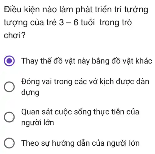 Điều kiện nào làm phát triển trí tưởng
tượng của trẻ 3-6 tuổi trong trò
chơi?
Thay thế đồ vật này bằng đồ vật khác
Đóng vai trong các vở kịch được dàn
dựng
Quan sát cuộc sống thực tiễn của
người lớn
Theo sự hướng dẫn của người lớn