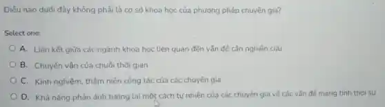 Điều nào dưới đây không phải là cd sở khoa hoc của phương pháp chuyên gia?
Select one:
A. Liên kết giữa các ngành khoa học liên quan đến vấn đề cần nghiên cứu
B. Chuyển vận của chuỗi thời gian
C. Kinh nghiệm thâm niên công tác của các chuyên gia
D. Khả nǎng phản ánh tương lai một cách tự nhiên của các chuyên gia về các vấn đề mang tính thời sư