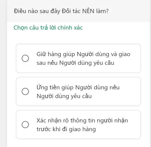 Điều nào sau đây Đối tác NÊN làm?
Chọn câu trả lời chính xác
Giữ hàng giúp Người dùng và giao
sau nếu Người dùng yêu cầu
Ứng tiền giúp Người dùng nếu
Người dùng yêu cầu
Xác nhận rõ thông tin người nhân
trước khi đi giao hàng