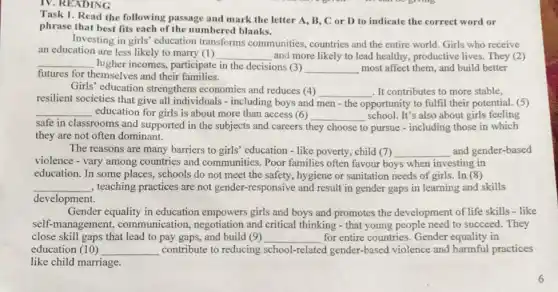 IV. READING
Task 1. Read the following passage and mark the letter A, B, C or D to indicate the correct word or
phrase that best fits each of the numbered blanks.
Investing in girls' education transforms communities countries and the entire world. Girls who receive
an education are less likely to marry (1) __ and more likely to lead healthy, productive lives They (2)
__ higher incomes, participate in the decisions (3)
__ most affect them, and build better
futures for themselves and their families.
Girls' education strengthens economies and reduces (4) __ . It contributes to more stable,
resilient societies that give all individuals - including boys and men-the opportunity to fulfil their potential. (5)
__ education for girls is about more than access (6) __ school. It's also about girls feeling
safe in classrooms and supported in the subjects and careers t they choose to pursue - including those in which
they are not often dominant.
The reasons are many barriers to girls' education - like poverty, child (7) __ and gender-based
violence - vary among countries and communities Poor families often favour boys when investing in
education. In some places,schools do not meet the safety, hygiene or sanitation needs of girls.In (8)
__ , teaching practices are not gender-responsive and result in gender gaps in learning and skills
development.
Gender equality in education empowers girls and boys and promotes the development of life skills - like
self-management,communication, negotiation and critical thinking -that young people need to succeed. They
close skill gaps that lead to pay gaps,and build (9) __ for entire countries. Gender equality in
education (10) __ contribute to reducing school-related gender-based violence and harmful practices
like child marriage.