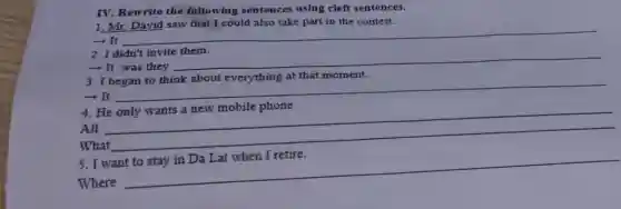 IV. Rewrite the following sentences using cleft sentences.
1. Mr. David saw that I could also take part in the contest.
- It __
2. I didn't invite them.
- It was they
__
3.
at that moment.
- It
__
breast
4. He
All
__
What
5. I want
Where
__