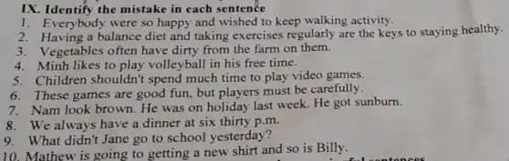 IX. Identify the mistake in each sentence
1. Everybody were so happy and wished to keep walking activity.
2. Having a balance diet and taking exercises regularly are the keys to staying healthy.
3.Vegetables often have dirty from the farm on them.
4. Minh likes to play volleyball in his free time.
5. Children shouldn't spend much time to play video games.
6. These games are good fun, but players must be carefully.
7. Nam look brown.He was on holiday last week. He got sunburn.
8. We always have a dinner at six thirty p.m.
9. What didn't Jane go to school yesterday?
10. Mathew is going to getting a new shirt and so is Billy.