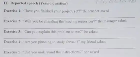 IX. Reported speech (Yes/no question)
Exercise 1: "Have you finished your project yet?"the teacher asked.
__
Exercise 2: "Will you be attending the meeting tomorrow?" the manager asked.
__
Exercise 3: "Can you explain this problem to me?" he asked.
Exercise 4: "Are you planning to study abroad?"my friend asked.
__
Exercise 5: "Did you understand the instructions?" she asked.