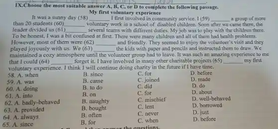 IX.Choose the most suitable answer A, B , C, or D to complete the following passage.
My first voluntary experience
It was a sunny day (58) __ I first involved in community service. I (59) __ a group of more
than 20 students (60) __ voluntary work in a school of disabled children. Soon after we came there, the
leader divided us (61) __ several teams with different duties. My job was to play with the children there.
To be honest, I was a bit confused at first. There were many children and all of them had health problems.
However, most of them were (62) __ and friendly. They seemed to enjoy the volunteer's visit and they
played joyously with us. We (63) __ the kids with paper and pencils and instructed them to draw. We
maintained a cozy atmosphere until the volunteer group had to leave. It was such an amazing experience to me
that I could (64) __ forget it. I have involved in many other charitable projects (65) __ my first
voluntary experience. I think I will continue doing charity in the future if I have time.
B. since
C. for
B. came
C. joined
B. to do
C. did
B. on
C. for
B. naughty
C. mischief
B. bought
C. lent
58. A. when
59. A. was
60. A. doing
61. A. into
62. A. badly-behaved
63. A. provided
64. A. always
65. A. since
B. for
C. when
D. before
D. made
D. do
D. about
D. well-behaved
D. borrowed
D. just
D. before
B. often
C. never