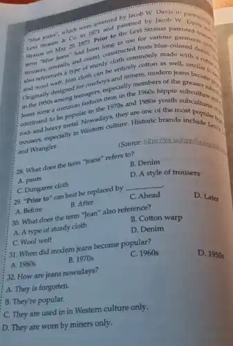 the jeans", which were invented patented by Jacob W. Particiption
C. Co. in 1871 or to the Levi Strauss patented
Levi Strauss in use for various garments (s) Strauss on May 201873. Prior to the Levi Strauss
Strai "blue jeans" had been blue
trousers, overalls, and orator constructed from made ored design
also references a type sturdy cloth commonly made
also wool weft. Jean cloth can be entirely cotton demich similar to d.
Originally designed teenagers especially members of the
in the 1950s among teenshion item in the 1960s hippie subcuse subject
in the 1970s and 1980s youth subculture and.
continued to be popularowadays, they are one of the most
trousers, especially in Western culture. Historic brands include Lack
and Wrangler.
28. What does the term "jeans" refers to?
(Source: https://en.wikipe dinorghuisin
B. Denim
A. pants
C. Dungaree cloth
D. A style of trousers
. 29. "Prior to" can best be replaced by
__
A. Before
B. After
C. Ahead
D. Later
30. What does the term "Jean" also reference?
B. Cotton warp
A. A type of sturdy cloth
C. Wool weft
D. Denim
31. When did modern jeans become popular?
A. 1980s
B. 1970s
C. 1960 s
32. How are jeans nowadays?
D. 1950 s
A. They is forgotten.
B. They're popular.
C. They are used in in Western culture only.