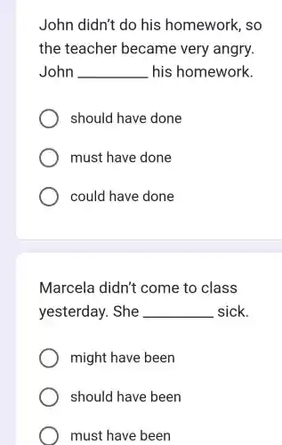 John didn't do his homework . so
the teacher became very angry.
John __ his homework.
should have done
must have done
could have done
Marcela didn't come to class
yesterday . She __ sick.
might have been
should have been
must have been