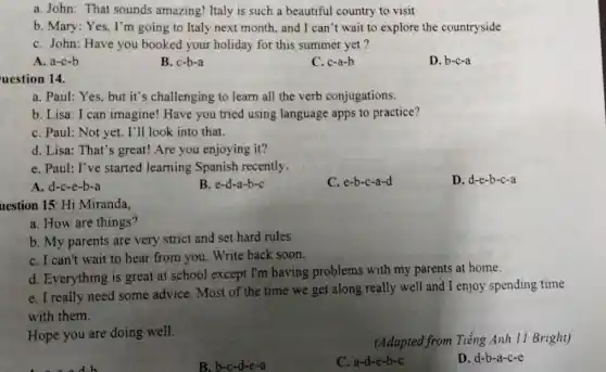 a. John: That sounds amazing! Italy is such a beautiful country to visit
b. Mary: Yes, I'm going to Italy next month, and I can't wait to explore the countryside
C. John: Have you booked your holiday for this summer yet?
A. a-c-b
B. c-b-a
C. c-a-b
D. b-c-a
uestion 14.
a. Paul: Yes, but it's challenging to learn all the verb conjugations.
b. Lisa: I can imagine! Have you tried using language apps to practice?
C. Paul: Not yet.I'll look into that.
d. Lisa: That's great!Are you enjoying it?
e. Paul: I've started learning Spanish recently.
A. d-c-e-b-a
B. e-d-a-b-c
C. e-b-c-a-d
D. d-e-b-c-a
uestion 15: Hi Miranda,
a. How are things?
b. My parents are very strict and set hard rules.
C. I can't wait to hear from you. Write back soon.
d. Everything is great at school except I'm having problems with my parents at home.
e. I really need some advice. Most of the time we get along really well and I enjoy spending time
with them.
Hope you are doing well.
(Adapted from Tiếng Anh 11 Bright)
B. b-c-d-e-a
C. a-d-e-b-c
D. d-b-a-c-e