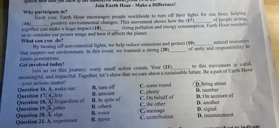 Join Earth Hour -Make a Difference!
Why participate in?
year, Earth Hour encourages people worldwide to turn off their lights for one hour, helping
(16) __ positive environmental changes. This movement shows how the (17) __ of people acting
together can make a huge impact.(18) __
rising pollution and energy consumption, Earth Hour reminds
us to consider our power usage and how it affects the planet.
What can you do?
By turning off non-essential lights, we help reduce emissions and protect (19)
__ natural resources
that support our environment. In this event,we transmit a strong (20)
__ of unity and responsibility to
future generations.
Get involved today!
Join us on this journey; every small action counts. Your (21)
__
to this movement is valid,
meaningful, and impactful Together, let's show that we care about a sustainable future. Be a part of Earth Hour
- your actions matter!
B. turn off
C. come round
B. amount
C. plenty
B. In spite of
C. On behalf of
B. others
C. the other
Question 16. A. make out
Question 17(A.) lots
Question 18.A. Regardless of
Question 19. A. other
Question 20. A.sign
Question 21. A . experience
B. move
C. contribution
(D.)bring about
D. number
D. On account of
D. another
D . signal
D. measurement
B. voice
C. message