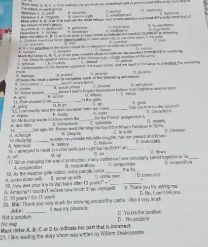 - Ju
Mark letter A, B . C, or D to indicate the word whose underlined part is pronounced differently from that of
the others in each group.
Question 1. A. coral
B domestic
C agency
D. vocabulary
C. entertainment
D. traditional
Question 2. A. occasion
B. communicate
Mark letter A, B,C or D to indicate the word whose main stress position is placed differently from that of
the others in each group.
Question 3. A. democratic
B. generation
B electrician
C. experience
D. transportation
D importantly
C. relationship
Question 4. A. delivery
Mark the letter A,B, C, or D on your answer sheet to indicate the word(s)CLOSEST in meaning.
5. Children now have fewer opportunities to learn about nature than their peers in the past.
B. time
D. tools
A. chances
C. interests
6. It is his practice to tell stories about his childhood to his children at bedtime.
D. manner
B. behavior	C. custom
A. tradition
Mark the letter A, B C, or D on your answer sheet to indicate the word(s) OPPOSITE in meaning.
7. The Great Pyramid of Giza is one of the famous man - made wonders of the world
A.artificial
B. modem
C. eternal
D. natural
8. Deforestation in the Amazon rainforest is a major threat, and we need to find ways to preserve the remaining
trees.
A. damage
B. protect
C. recover
D. develop
A. phone
B. would phone
10. Some people __
haven't learnt Engish themselves believe that English is easy to learn.
A. who	B. whose
C. Whom
D. Which
Choose the best answer to complete each of the following sentences.
9. Don't worry. I __ you if I arrive home.
D. will phone
C. phoned
A. going
B. to go
D. gone
12. I can hardly hear the radio because there are many
__ . Can you turn up the volume?
A. voices
C. noise
D. distractions
11. Dad allowed Dora __ to the party.
C. go
B. loudly
13. Mr Buong wants to know when the __ for his French assignment is
D. anxiety
B. distractions
C. optimistic
A. due date
14. __
his age, Mr. Brown went climbing the top of the Mount Fansipan in SaPa.
D. However
B. Despite
C. In spite
A. Although
15 Studying __
events can provide valuable insights into our present and future.
A. historical
B. history
C. historic
D. historically
A. off
17 Since changing the way of production, many craftsmen have voluntarily joined together to for
__
B. cooperatives
D. cooperative
A. cooperation
C. cooperates
16. I arranged to meet Jim after work last night but he didn't turn
__
D. down
B. up
C. on
18. As the weather gets colder, many people come
__ the flu.
A. come down with
B. come up with
C. come over
D. come out
19. How was your trip to Viet Nam after 10 years?"-"
__
B. Thank you for asking me.
A. Amazing! I couldn't believe how much it has changed!
C. 10 years?It's 11 years.
D. No, I can't tell you.
20. Mai: Thank you very much for showing around the castle. I like it very much.
John: __ It was my pleasure.
C. You're the problem
Not a problem
D. No problem
No way
Mark letter A, B, C or D to indicate the part that is incorrect.
21. I like reading the story whom was written by William Shakespeare.