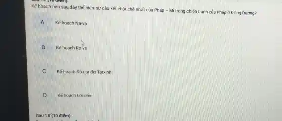 Kế hoạch nào sau đây thế hiện sự câu kết chǎt chẽ nhất của Pháp -Mĩ trong chiến tranh của Pháp ở Đông Dương?
A m
Kế hoạch Na-va
B
Kế hoạch Rơ-ve
C
Kế hoạch Đờ Lat đơ Tátxinhi
D Kế hoạch Lơcoléc
Câu 15 (10 điểm):