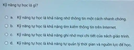 Kỳ nàng tự học là gi?
a. Kỳ nǎng tự học là khả nǎng nhớ thông tin một cách nhanh chóng.
b. Kỳ nǎng tự học là khả nǎng tìm kiếm thông tin trên Internet.
c. Kỳ nǎng tự học là khả nǎng ghi nhớ mọi chỉ tiết của sách giáo trinh.
d. Kỳ nǎng tự học là khả nǎng tự quản lý thời gian và nguồn lực đé học.