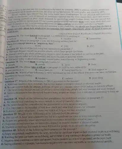 kept us alive in the past and this is reflected in the news we consume. [III] In addition because people now
use smartphones to record events live, the news we see has become far more graphic and shocking
Recent studies have shown that our news habits have disadvantages for our physical and emotional
health. In one survey, over 50 percent of Americans reported that the news caused them stress and anxiety.
often causing tiredness or poor sleep. Research by psychology expert Graham Davey has also proved that
watching terrible or sad news on TV can worsen people's moods and make them worry more about their own
lives. Exposure to this ever-increasing bad news can take a toll on our positivity and affect our health.
While it is true that staying aware and informed is not a bad thing,we should not forget that we have a
choice, not only about how much news we consume, but equally importantly about the kind of news we
want to see.
(Adapted from English Workbook12-English Discovery)
Question 31. The word limited in paragraph 2 is OPPOSITE in meaning to __
A. infinite	C. reliable
B. restricted
Question 32. Where in paragraph 3 does the following sentence best fit?
There is a concept known as "negativity bias".
D. harmonious
B [III
C. [III]
D. [IV]
A. [1]
Question 33. Which of the following best summarizes paragraph 3?
A. The news focuses mostly on positive events, which helps people feel better.
B. Humans tend to pay more attention to negative news because it has helped us survive in the past.
C. News reports today are less shocking and more focused on personal stories.
D. The news today is about entertaining content rather than alarming or frightening events.
Question 34. The word them in paragraph 4 refers to __
A.people
B. moods
C. news
D. lives
Question 35. The phrase take a toll on in paragraph 4 could be best replaced by __
B. cause harm to
A. pay attention to
D. lend support to
C. bring benefits to
Question 36. Which of the following is NOT mentioned as one of the effects that news can have on humans
according to recent studies?
A. worry
B. tiredness
C. sadness
D. poor sleep
Question 37. Which of the following is TRUE according to the passage?
A. Watching negative news regularly has no real impact on people's mental or physical health.
B. We can control both the amount and type of news we consume, which helps reduce its harmful effects.
C. The news today focuses mainly on positive stories that make people feel less stressed and more relaxed.
D. News consumption has decreased because many people no longer find it relevant or interesting to keep up
with.
Question 38. Which of the following best paraphrases the underlined sentence in paragraph 5?
A. We should stop watching the news entirely to avoid its harmful effects.
B. The news should be controlled by the government to limit negative impacts.
Question 39. Which of the following can be inferred from the passage?
A. The rise of 24-hour news channels has led to a significant increase in news consumption.
B. People are generally more interested in positive news stories than negative ones.
C. Exposure to bad news has no noticeable impact on people's mental or physical health.
D. Modern technology has made it more difficult for people to avoid news altogether.
Question 40. Which of the following best summarizes the passage?
A. People are generally unaffected by the news and it has no significant impact on their emotional or physical well-being.
B. Watching the news can harm our well-being, and it's better to stop watching it altogether to protect our health.
C. Negative news contributes to stress and anxiety, but the problem lies in how it's presented, not the news itself.
D. Staying informed is important, but excessive negative news can harm our health, so we must choose carefully.