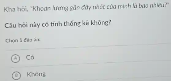 Kha hỏi, "Khoản lương gần đây nhất của mình là bao nhiêu?"
Câu hỏi này có tính thống kê không?
Chọn 1 đáp án:
A Có
B Không