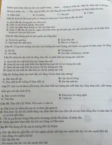 khách quan được đem lại cho con người trong..., được __ chúng ta chép lại,chụp lại, phản ánh và tồn tại
__
không lệ thuộc vào __ ". Hãy chọn từ điền vào chỗ
trống để hoàn thiện nội dung của định nghĩa nêu trên:
A. Nhận thức
B. Tư tưởng
C. Cảm giác
D. Ý thức
Câu 32. Kinh tế Nhà nước gồm có những bộ phận nào?Chọn đáp án đầy đủ nhất.
A. Gồm đất đai.tài nguyên của Nhà nước
B. Gồm có các doanh nghiệp Nhà nước
C. Gồm các phần kinh doanh có vốn của Nhà nước
D. Gồm có đất đai, tài nguyên, ngân sách Nhà nước, dự trữ quốc gia, các quỹ của nhà nước và bộ phận kinh
doanh có vốn của Nhà nước
Câu 33. Đâu không phải là một quyền của công dân?
A. Tự do tín ngưỡng
B. Tự do báo chí
C. Nộp thuế cho nhà nước
D. Bầu cử và ứng cử
Câu 34. Trong môi trường vǎn hóa, môi trường nào nuôi dưỡng., rèn luyện con người về nhân cách, lối sống:
A. Xã hội
B. Trường học
C. Gia đình
D. Gia đình, trường học, xã hội
Câu 35. Quan hệ sản xuất tác động thúc đẩy sự phát triển lực lượng sản xuất khi:
A. Quan hệ sản xuất phù hợp lực lượng sản xuất
B. Quan hệ sản xuất phát triển độc lập không quan hệ với lực lượng sản xuất
C. Quan hệ sản xuất tiến bộ hơn so với lực lượng sản xuất
D. Quan hệ sản xuất lạc hậu hơn so với lực lượng sản xuất
Câu 36. Khẳng định nào dưới đây nói đúng về phủ định biện chứng?
A. Bão làm đổ cây
B. Cây lúa trồ bông
C. Hóa chất bị đổ xuống hồ làm chết cá
D. Sen tàn mùa hạ
Câu 37. Giữ vai trò then chốt trong việc phát triển lực lượng sản xuất hiện đại, tǎng nǎng suất,chất lượng
hiệu quả của nền kinh tế là:
A. Bảo vệ môi trường
B. Khoa học và công nghệ
C. Vǎn hóa
D. Chính trị
Câu 38. Theo Hồ Chí Minh, Nhà nước vì dân là:
A. Nhà nước do nhân dân tạo ra và tham gia quản lý
B. Nhà nước lấy lợi ích chính đáng của nhân dân làm mục tiêu, tất cả mọi hoạt động đều vì nhân dân, k
có lợi ích nào khác
C. Tất cả quyên lực trong Nhà nước và trong xã hội đều thuộc về nhân dân
D. Nhân dân luôn thực hiện lợi ích của Đảng và Nhà nướC.
Câu 39. Nội dung cốt lõi của tư tưởng Hồ Chí Minh:
I. Độc lập dân tộc gắn liền với chủ nghĩa xã hội,, kết hợp sức mạnh dân tộc với sức mạnh thời đại
. Xây dựng chủ nghĩa xã hội
: Độc lập dân tộc
. Sức mạnh dân tộc với sức mạnh thời đại