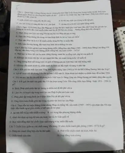 khách a "Quân Nhật ở Đông Dươr g rệu rã. Chính phủ thân Nhân NXB Giáo dục Việt Nam).Điều kiện kh ách quan
Nhật Trần Trọng kim hoang mang tôi độ. Điều kiện
thuch of ở đây chính là
A. quần chính cách mạng đều đã sẵn sàng
B. kẻ thù duy nhất của chúng ta đã ngã gục
C. các lực lượng vũ trang đã và ) vị trí, ch ở lệnh D. sự ủng hộ tuyệt đối của quân Đồng minh
Câu 2. Ngày 19/12/1946 , thực dân Pháp ) gửi tối hậu thư đòi Chín phủ Việt Nam Dân thái Cộng hòa giả i tán lực
lượng tự vệ chiến đấu , trao quyền kiểm soát thủ đô Hà Nội cho chúng. __ Nhữn > động thái trên cl nứng tỏ
A Hành động xâm lược mở rộng VN lần thứ hai củ:a Pháp đã qué rõ ràng
B. Thực dâ Pháp không 3 tôn trọng với bản Hiệp định Sơ bộ và Tạm ước đã kí
C. Thực dân Pháp đã lộ rõ ý đồ muốn chiếm đóng Hà Nội và miền Bắc
D. Điều kiện thương : lượng, đấu tranh hòa bình của ta không còn nữa
Câu 3. Bà i học kin h nghiệm nào trong kháng chiến chố g thực dân Pháp (1945-1954) được Đảng Lao động VN
tiếp tục vận dụng trong cuộc : kháng chiến chống Mĩ,cứu nước (1954-1975) ?
A. Phát huy sự đoàn kết của ba nước Đông Dương.tranh thủ sự đồng tình,ủng hộ của quốc tế
B. Kết hợp sức mạnh dân tộc với sức mạnh thời đại,sức mạnh tror ng nước với quốc tế
C. Tǎng ; cường đoàn kết trong nước và quốc tế thông qua các hình thức mặt trận thống nhất
D. Kết hợp đấu tranh chính trị, chiến tranh du kíc h với đấu tranh vũ trang và dân vận
Câu 4. Kết quả lớn nhất của cuộc Tổng khởi nghĩa tháng Tám (1945 ) ở VN do ĐCS Đông Dương lãnh đạo là gì?
A. Lật đổ được chế độ phong kiến tồn tại hơr 1.000 nǎm B.Hoàn thànl hai nhiệm vu chiến lược đề ra nǎm 1930
C. Xóa bỏ moi tàn dư của chế độ phong kiến Việt Nam D . Đảng Cộng sản Đông Dương trở thành đản x cầm quyền
Câu 5. Kết quả lớn nhất của quân dân VN đạt được trong Cuộc Tiến công chiến lược Đông Xuân 1953-1954 là
gì?
A. Buộc : Pháp phải phân tán lực lượng ra nhiều nơi để đối phó với ta
B. Làm cho kế hoạch tập trung binh lực của Pháp bị phá sản hoàn toàn
C. Pháp phải tập trung binh lực ở Điện Biên Phủ để đối phó với ta
D. Tǎng thêm mâu thuẫn giữa tập trung và phân tán binh lực của Pháp
Câu 6. Thực tiễn hai cuộc kháng chiến chống Pháp và chống Mĩ. cứu nước (1945-1975) của nhân dân VN cho
thấy: đấu tranh ngoại giao muốn có kết quả tốt thì phải
A. tạo nên thế và lực trên chiến trường B. coi trọng hậu phuong kháng chiến
C. tranh thủ được sự ủng hộ của các nước lớn và dư luận quốc tế
D. thure hiện đồng thời hai chiến lược cách mạng ở hai miền đất nước
Câu 7.. Chiến lược quân sự của cách mạng VN trong 30 nǎm chiến tranh giải phóng (1945-1975) là gì?
A. Dùng sức manh tổng hợp của ba thứ quân
B. Phát triển chiến tranh du kích, hiện đại
C. Chiến tranh toàn dân
D. Hợp đồng binh chủng