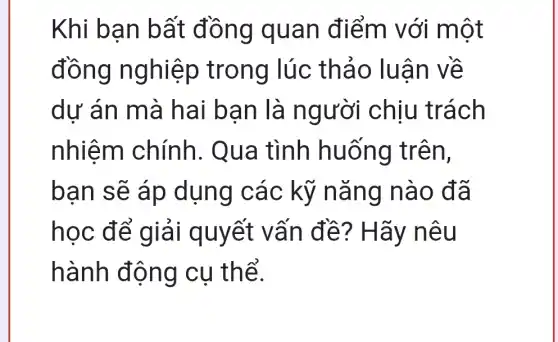 Khi bạn bất đồng quan điểm với một
đồng nghiệp trong lúc : thảo luận về
dự án mà hai bạn là người chịu trách
nhiệm chính . Qua tình huống trên,
bạn sẽ áp dụng các kỹ nǎng nào đã
học để giải quyết vấn đề?Hãy nêu
hành động cụ thể.