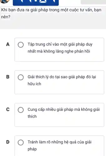 Khi bạn đưa ra giải pháp trong một cuộc tư vấn , bạn
nên?
A
Tập trung chỉ vào một giải pháp duy
nhất mà không lắng nghe phản hồi
B
Giải thích lý do tại sao giải pháp đó lại
hữu ích
C
Cung cấp nhiều giải pháp mà không giải
thích
D
Tránh làm rõ những hệ quả của giải
pháp