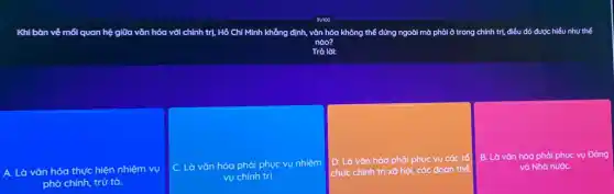 Khi bàn về mối quan hệ giữa vǎn hóa với chính trị, Hồ Chí Minh khẳng định, vǎn hóa không thể đứng ngoài mờ phải ở trong ng chính trị, điều đó được hiểu như thế
nào?
Trà lời:
A. Là vǎn hóa thực hiện nhiệm vụ
phò chính, trừ tà.
C. Là vǎn hóa phải phục vụ nhiệm
vụ chính trị.
D. Là vǎn hóa phải phục vụ các tổ
chức chính trị xã hội, các đoàn thể.
B. Là vǎn hóa phải phục vụ