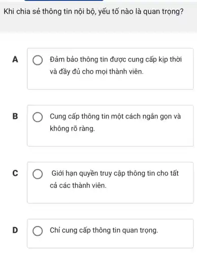 Khi chia sẻ thông tin nội bộ , yếu tố nào là quan trọng?
A
Đảm bảo thông tin được cung cấp kịp thời
và đầy đủ cho mọi thành viên.
B
Cung cấp thông tin một cách ngắn gọn và
không rõ ràng.
C
Giới hạn quyền truy cập thông tin cho tất
cả các thành viên.
D
Chỉ cung cấp thông tin quan trọng.